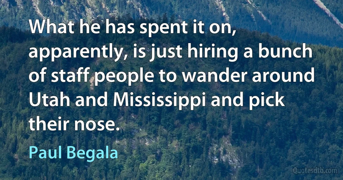 What he has spent it on, apparently, is just hiring a bunch of staff people to wander around Utah and Mississippi and pick their nose. (Paul Begala)