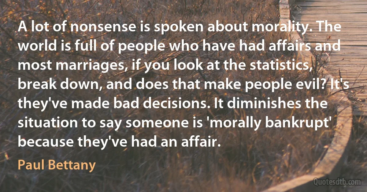 A lot of nonsense is spoken about morality. The world is full of people who have had affairs and most marriages, if you look at the statistics, break down, and does that make people evil? It's they've made bad decisions. It diminishes the situation to say someone is 'morally bankrupt' because they've had an affair. (Paul Bettany)