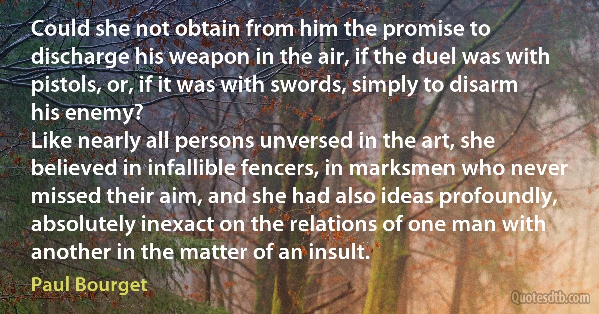 Could she not obtain from him the promise to discharge his weapon in the air, if the duel was with pistols, or, if it was with swords, simply to disarm his enemy?
Like nearly all persons unversed in the art, she believed in infallible fencers, in marksmen who never missed their aim, and she had also ideas profoundly, absolutely inexact on the relations of one man with another in the matter of an insult. (Paul Bourget)