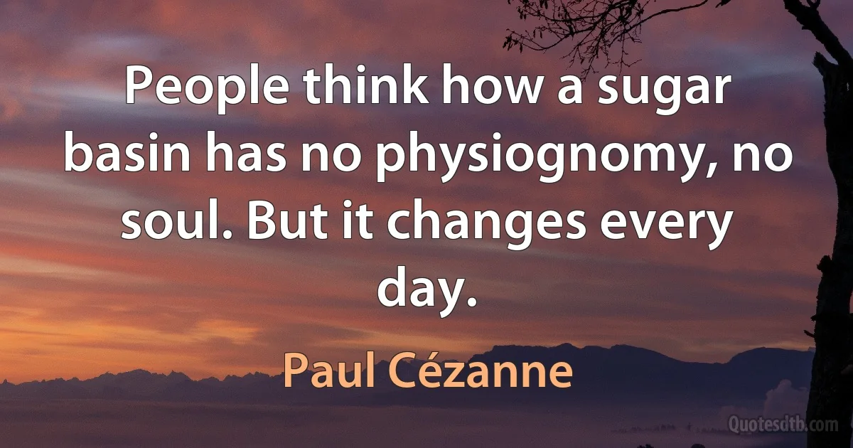 People think how a sugar basin has no physiognomy, no soul. But it changes every day. (Paul Cézanne)