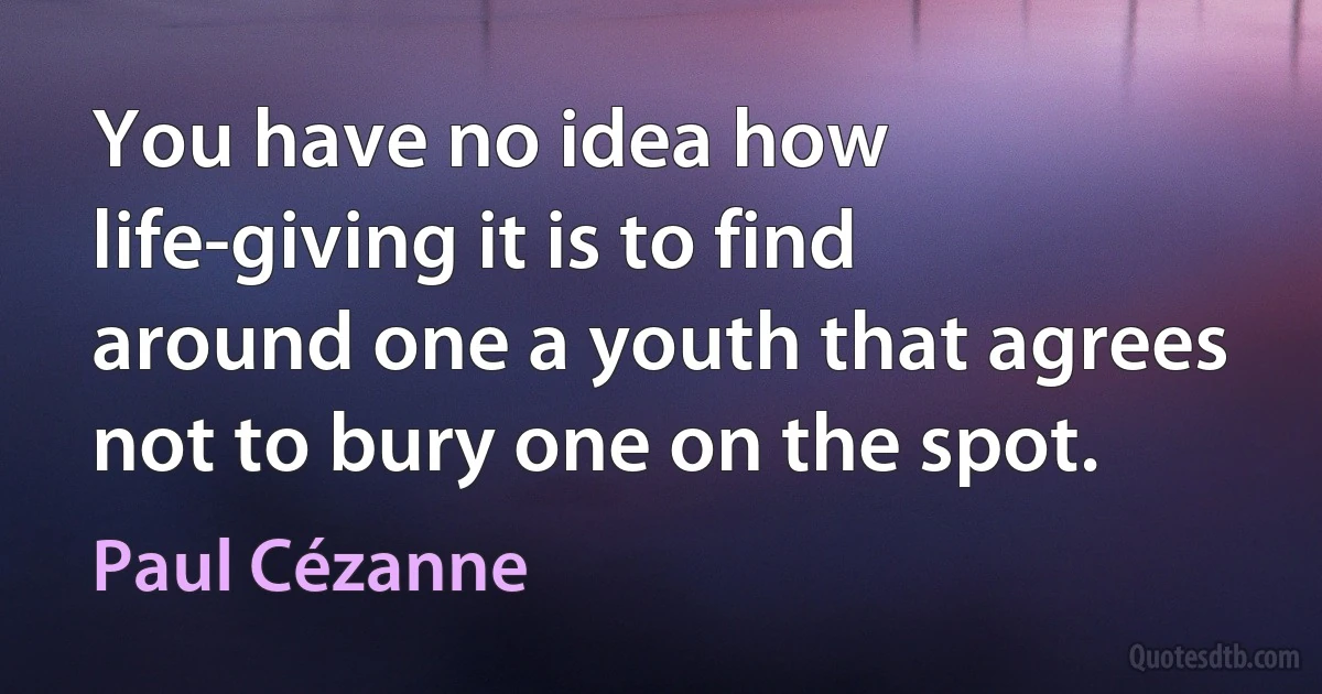 You have no idea how life-giving it is to find around one a youth that agrees not to bury one on the spot. (Paul Cézanne)