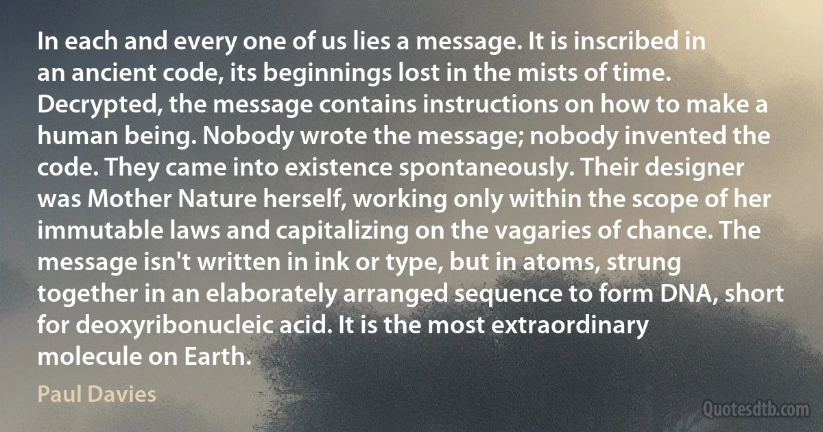 In each and every one of us lies a message. It is inscribed in an ancient code, its beginnings lost in the mists of time. Decrypted, the message contains instructions on how to make a human being. Nobody wrote the message; nobody invented the code. They came into existence spontaneously. Their designer was Mother Nature herself, working only within the scope of her immutable laws and capitalizing on the vagaries of chance. The message isn't written in ink or type, but in atoms, strung together in an elaborately arranged sequence to form DNA, short for deoxyribonucleic acid. It is the most extraordinary molecule on Earth. (Paul Davies)