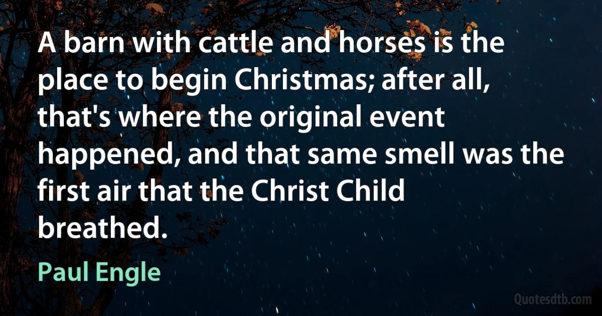 A barn with cattle and horses is the place to begin Christmas; after all, that's where the original event happened, and that same smell was the first air that the Christ Child breathed. (Paul Engle)