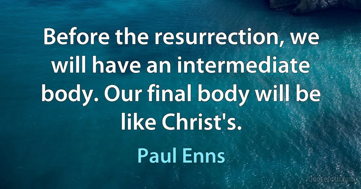 Before the resurrection, we will have an intermediate body. Our final body will be like Christ's. (Paul Enns)