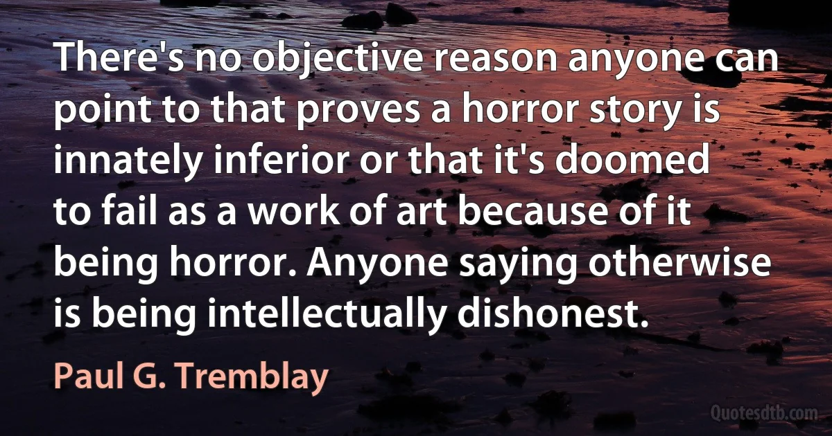 There's no objective reason anyone can point to that proves a horror story is innately inferior or that it's doomed to fail as a work of art because of it being horror. Anyone saying otherwise is being intellectually dishonest. (Paul G. Tremblay)