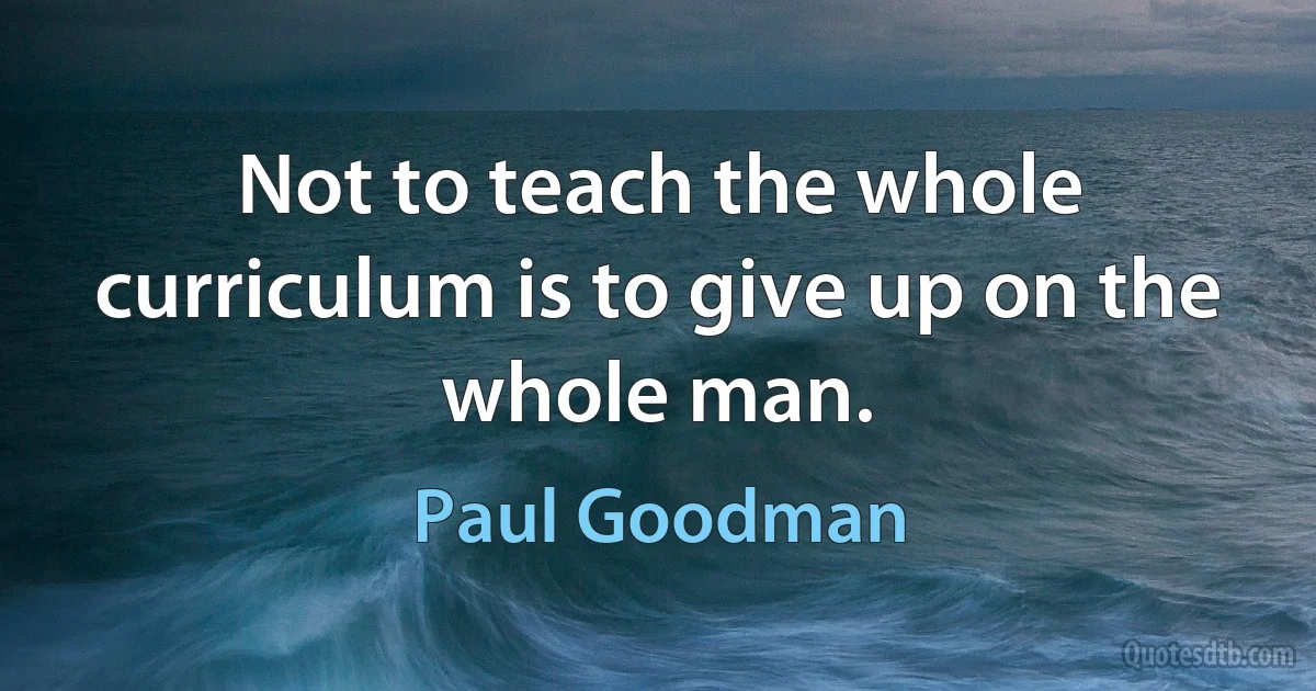 Not to teach the whole curriculum is to give up on the whole man. (Paul Goodman)