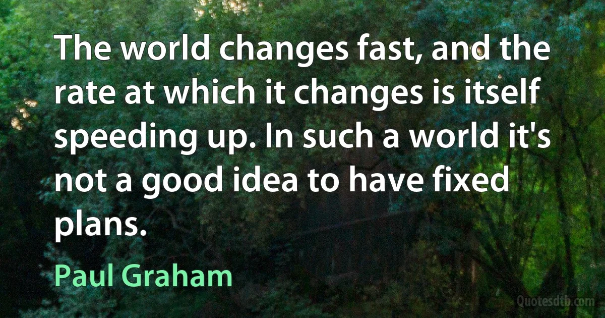 The world changes fast, and the rate at which it changes is itself speeding up. In such a world it's not a good idea to have fixed plans. (Paul Graham)