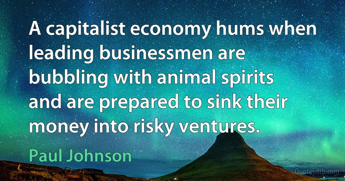 A capitalist economy hums when leading businessmen are bubbling with animal spirits and are prepared to sink their money into risky ventures. (Paul Johnson)