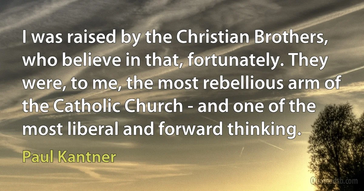 I was raised by the Christian Brothers, who believe in that, fortunately. They were, to me, the most rebellious arm of the Catholic Church - and one of the most liberal and forward thinking. (Paul Kantner)