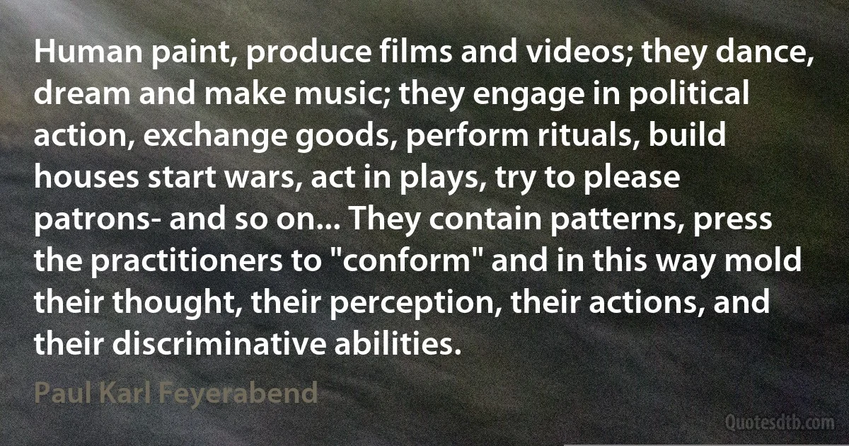 Human paint, produce films and videos; they dance, dream and make music; they engage in political action, exchange goods, perform rituals, build houses start wars, act in plays, try to please patrons- and so on... They contain patterns, press the practitioners to "conform" and in this way mold their thought, their perception, their actions, and their discriminative abilities. (Paul Karl Feyerabend)