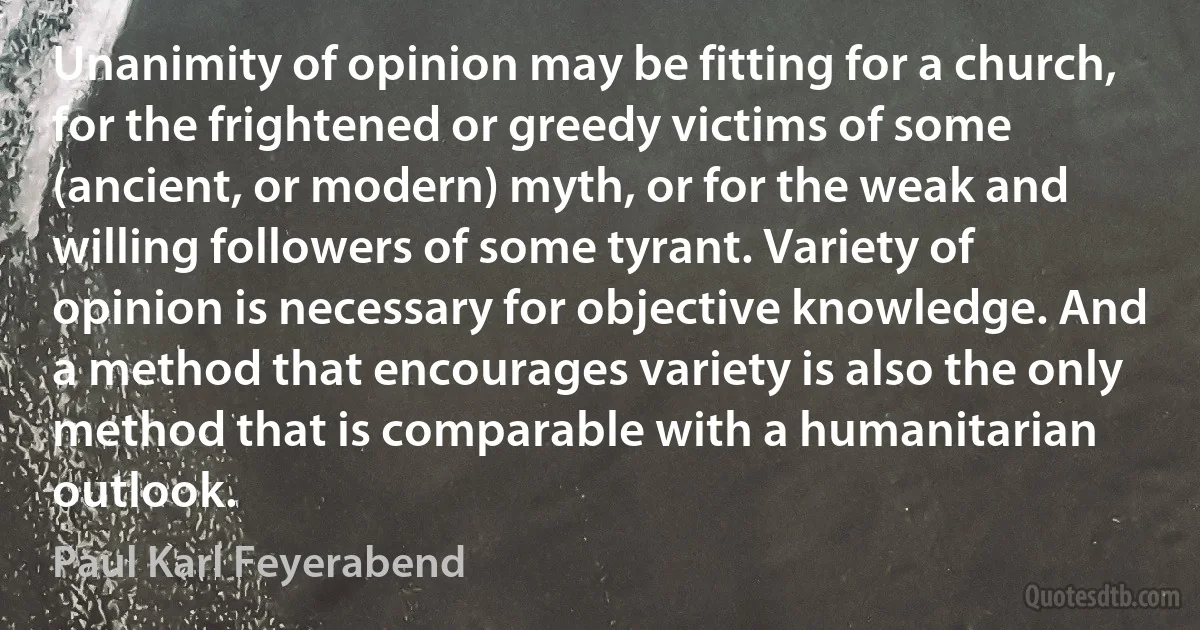 Unanimity of opinion may be fitting for a church, for the frightened or greedy victims of some (ancient, or modern) myth, or for the weak and willing followers of some tyrant. Variety of opinion is necessary for objective knowledge. And a method that encourages variety is also the only method that is comparable with a humanitarian outlook. (Paul Karl Feyerabend)