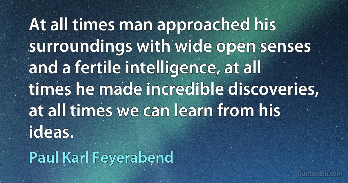 At all times man approached his surroundings with wide open senses and a fertile intelligence, at all times he made incredible discoveries, at all times we can learn from his ideas. (Paul Karl Feyerabend)