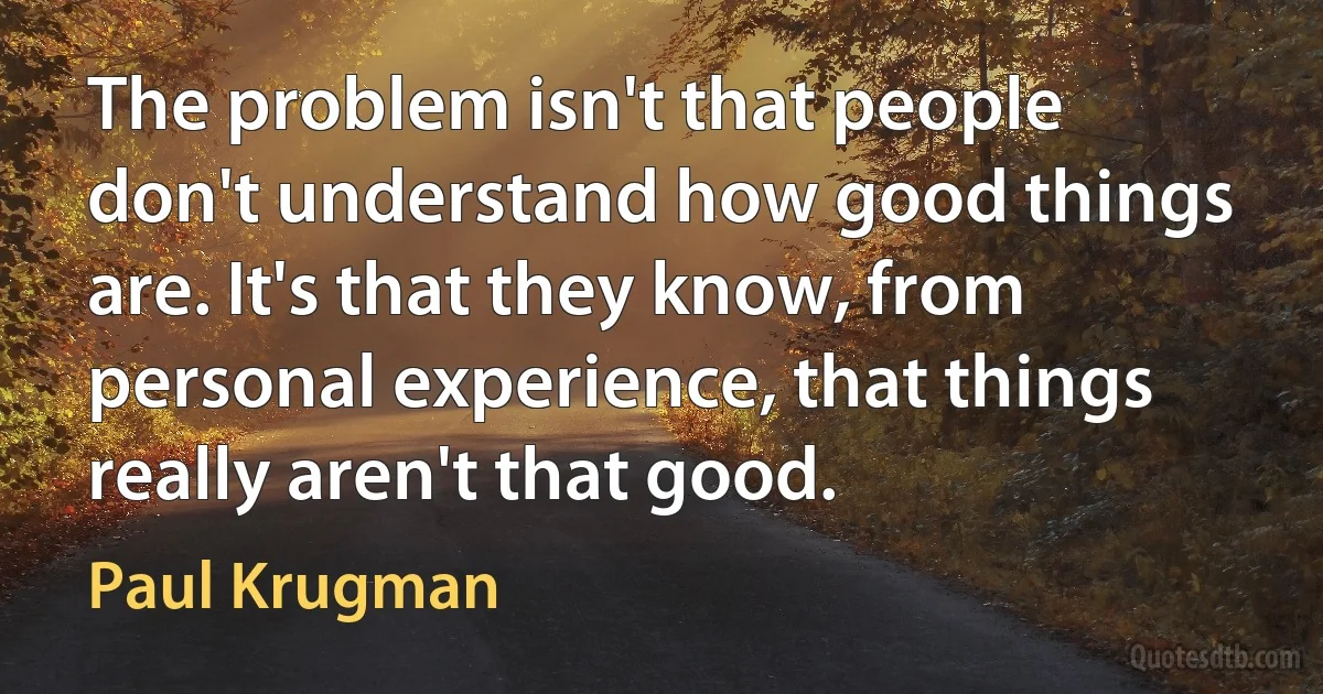 The problem isn't that people don't understand how good things are. It's that they know, from personal experience, that things really aren't that good. (Paul Krugman)