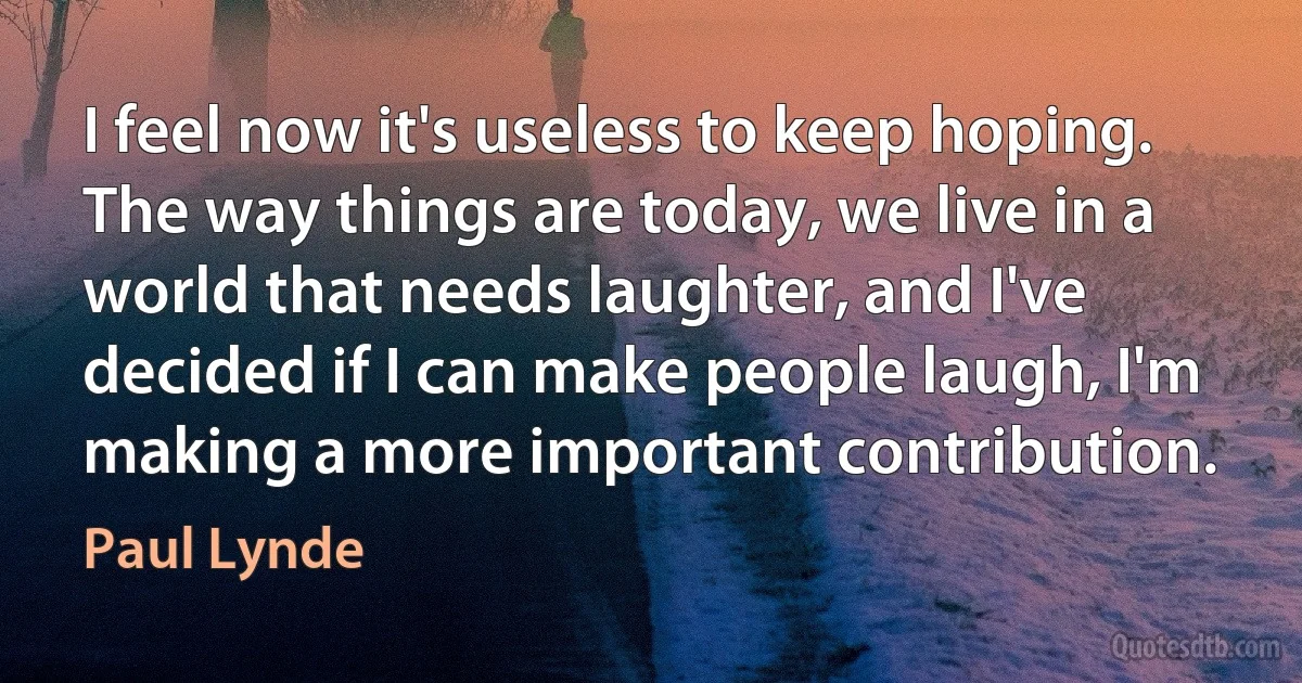 I feel now it's useless to keep hoping. The way things are today, we live in a world that needs laughter, and I've decided if I can make people laugh, I'm making a more important contribution. (Paul Lynde)