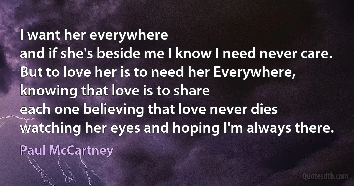 I want her everywhere
and if she's beside me I know I need never care.
But to love her is to need her Everywhere, knowing that love is to share
each one believing that love never dies
watching her eyes and hoping I'm always there. (Paul McCartney)