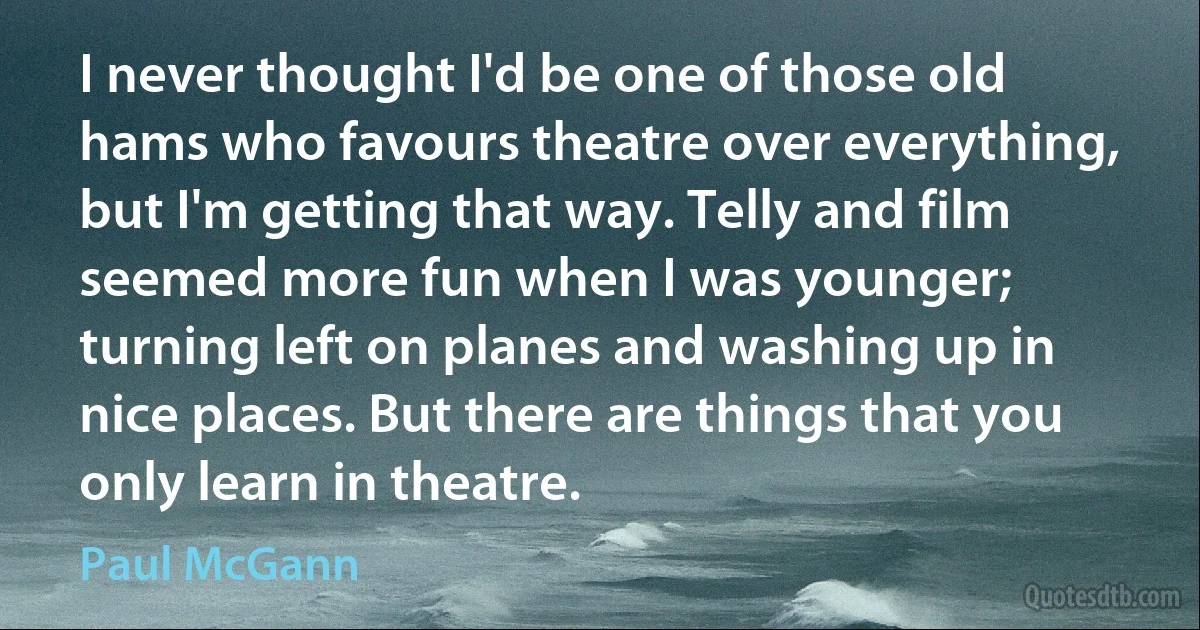 I never thought I'd be one of those old hams who favours theatre over everything, but I'm getting that way. Telly and film seemed more fun when I was younger; turning left on planes and washing up in nice places. But there are things that you only learn in theatre. (Paul McGann)