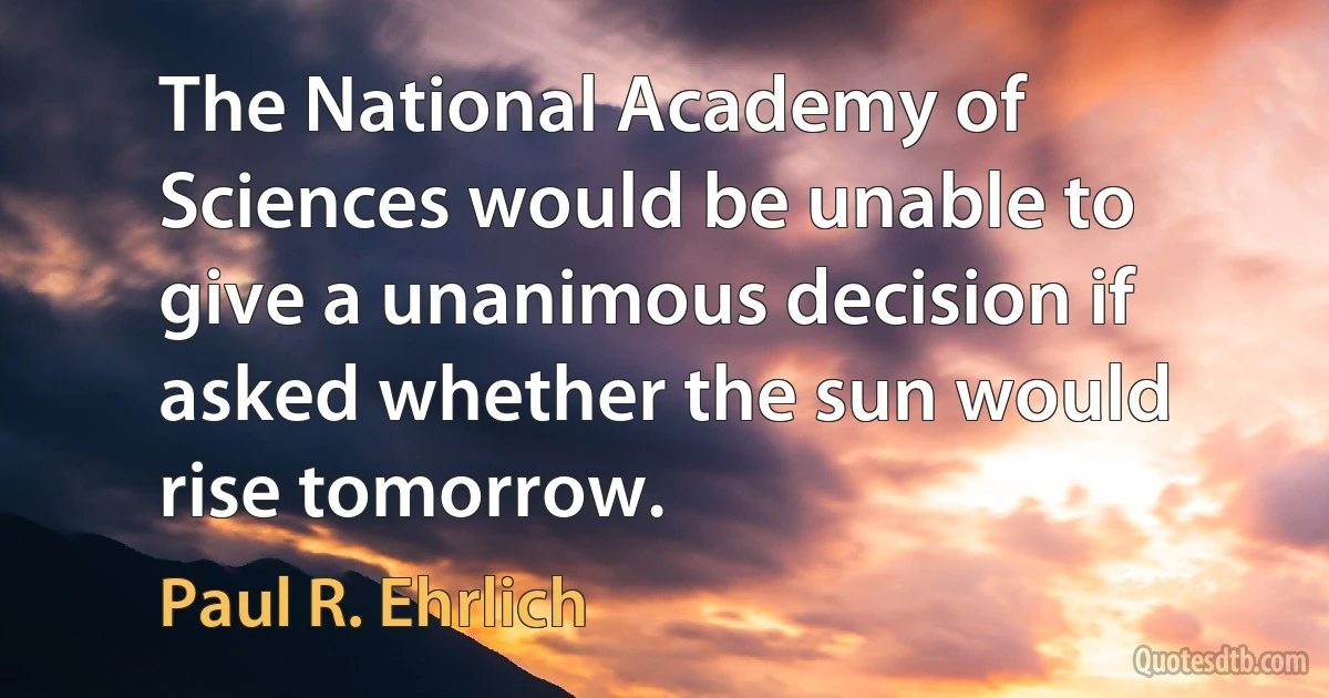 The National Academy of Sciences would be unable to give a unanimous decision if asked whether the sun would rise tomorrow. (Paul R. Ehrlich)