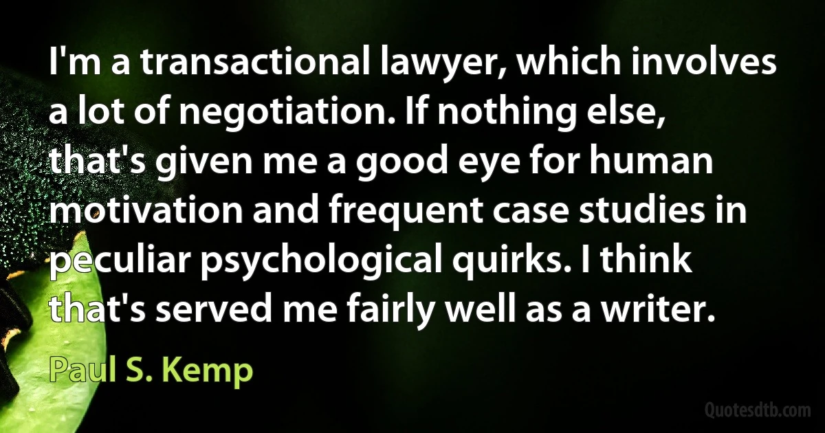 I'm a transactional lawyer, which involves a lot of negotiation. If nothing else, that's given me a good eye for human motivation and frequent case studies in peculiar psychological quirks. I think that's served me fairly well as a writer. (Paul S. Kemp)