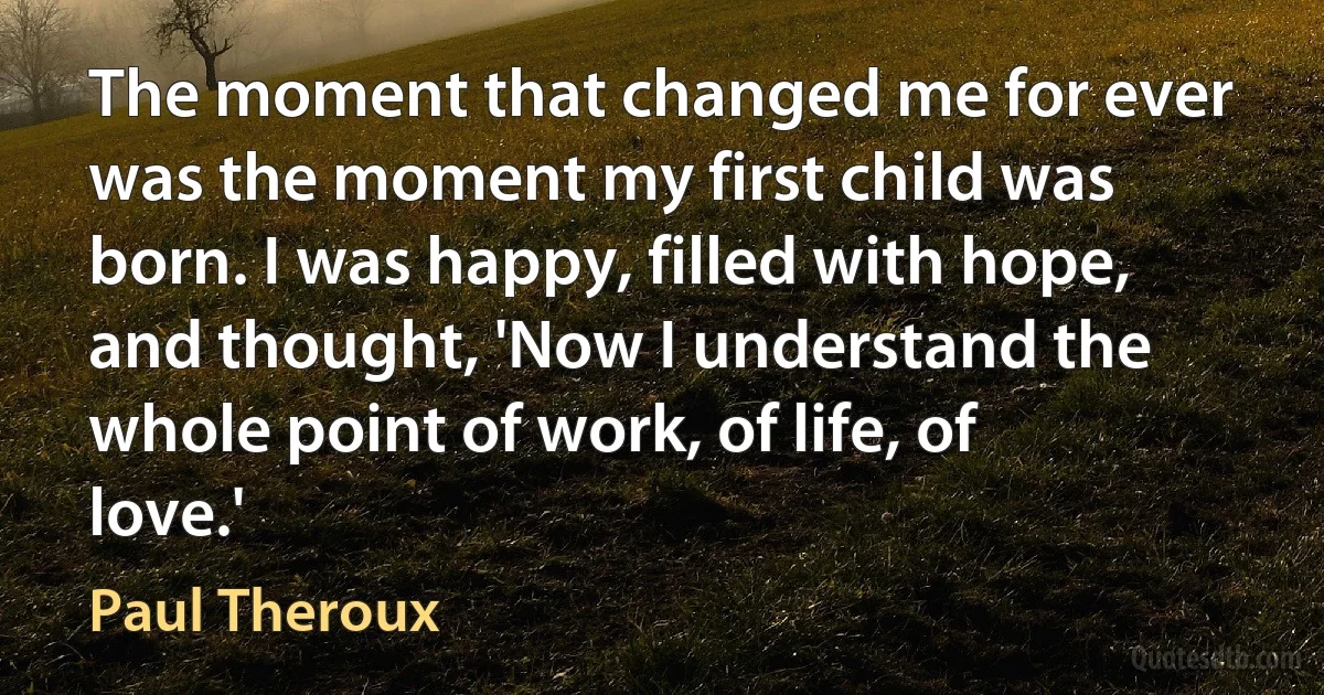 The moment that changed me for ever was the moment my first child was born. I was happy, filled with hope, and thought, 'Now I understand the whole point of work, of life, of love.' (Paul Theroux)