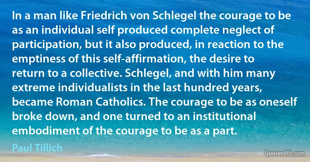 In a man like Friedrich von Schlegel the courage to be as an individual self produced complete neglect of participation, but it also produced, in reaction to the emptiness of this self-affirmation, the desire to return to a collective. Schlegel, and with him many extreme individualists in the last hundred years, became Roman Catholics. The courage to be as oneself broke down, and one turned to an institutional embodiment of the courage to be as a part. (Paul Tillich)