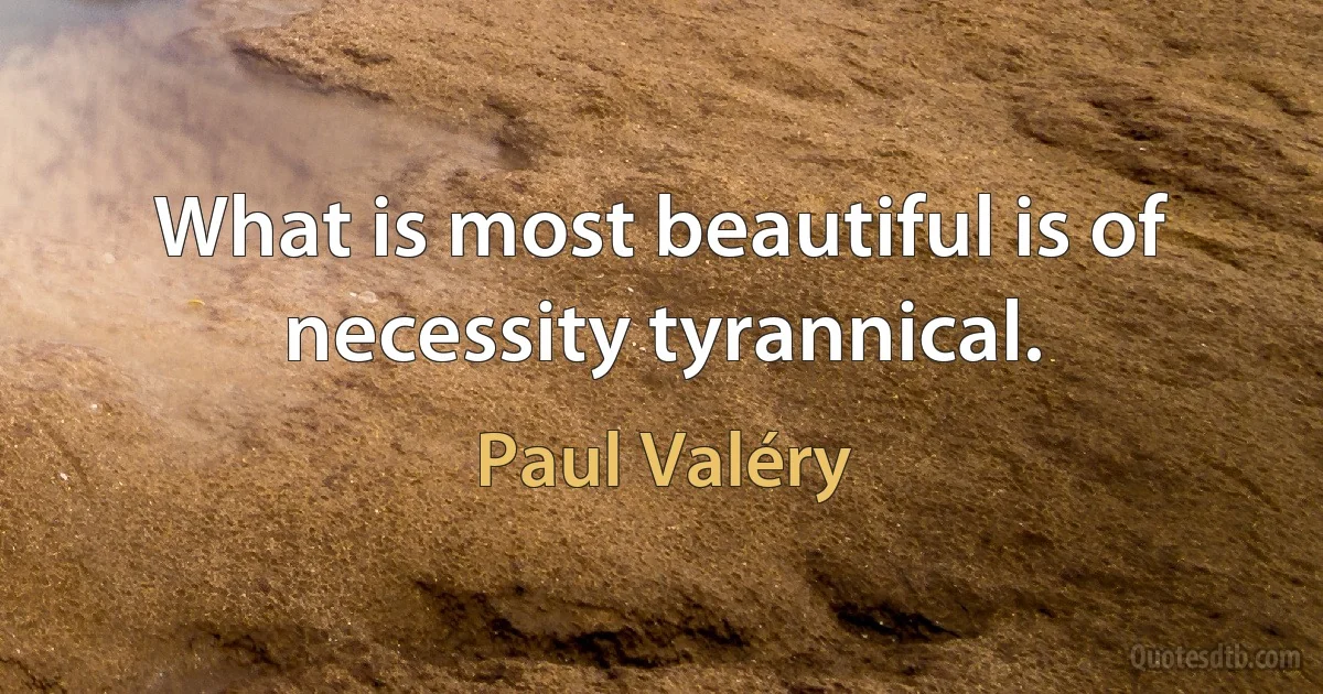 What is most beautiful is of necessity tyrannical. (Paul Valéry)