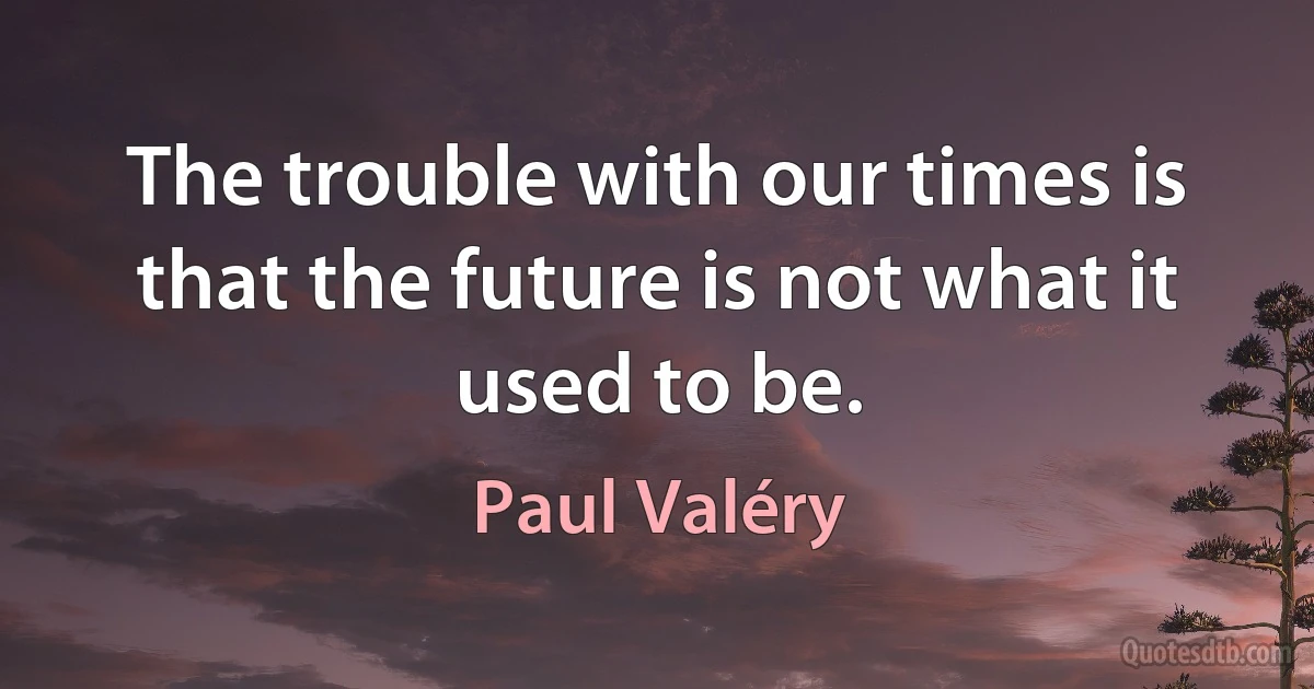 The trouble with our times is that the future is not what it used to be. (Paul Valéry)