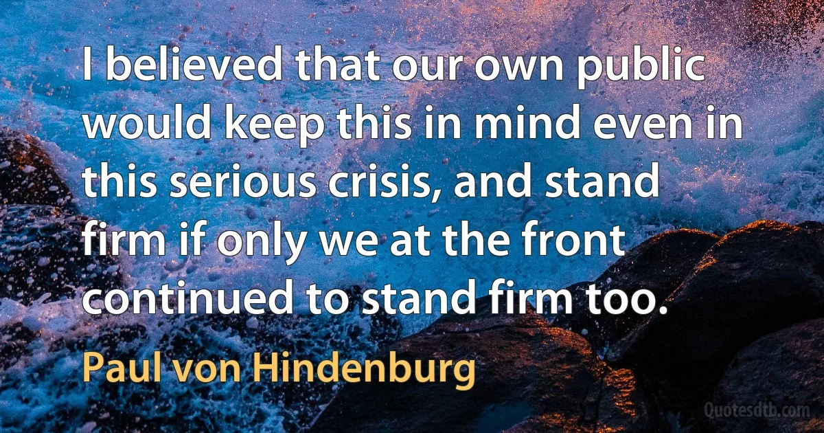 I believed that our own public would keep this in mind even in this serious crisis, and stand firm if only we at the front continued to stand firm too. (Paul von Hindenburg)