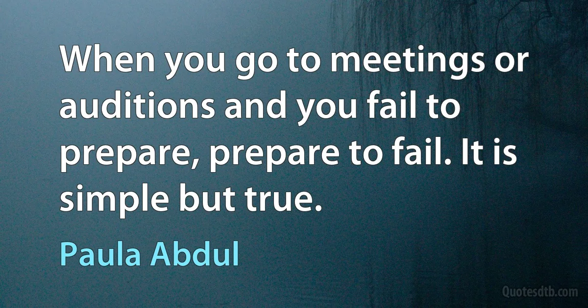 When you go to meetings or auditions and you fail to prepare, prepare to fail. It is simple but true. (Paula Abdul)