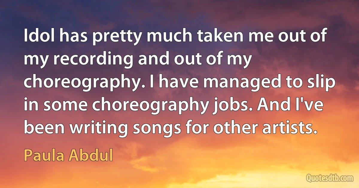 Idol has pretty much taken me out of my recording and out of my choreography. I have managed to slip in some choreography jobs. And I've been writing songs for other artists. (Paula Abdul)