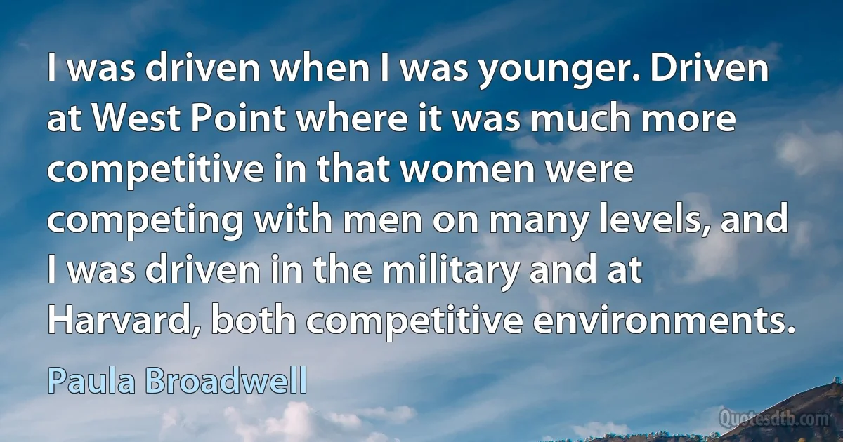 I was driven when I was younger. Driven at West Point where it was much more competitive in that women were competing with men on many levels, and I was driven in the military and at Harvard, both competitive environments. (Paula Broadwell)