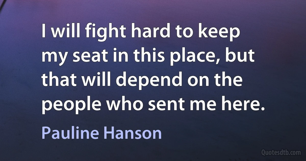 I will fight hard to keep my seat in this place, but that will depend on the people who sent me here. (Pauline Hanson)