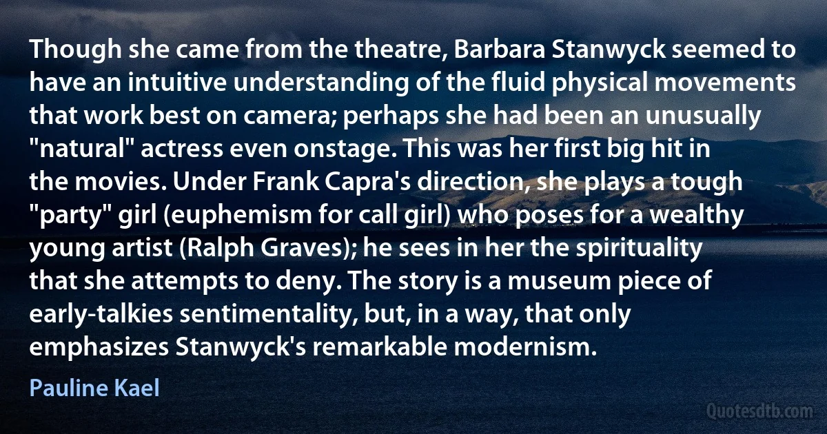 Though she came from the theatre, Barbara Stanwyck seemed to have an intuitive understanding of the fluid physical movements that work best on camera; perhaps she had been an unusually "natural" actress even onstage. This was her first big hit in the movies. Under Frank Capra's direction, she plays a tough "party" girl (euphemism for call girl) who poses for a wealthy young artist (Ralph Graves); he sees in her the spirituality that she attempts to deny. The story is a museum piece of early-talkies sentimentality, but, in a way, that only emphasizes Stanwyck's remarkable modernism. (Pauline Kael)