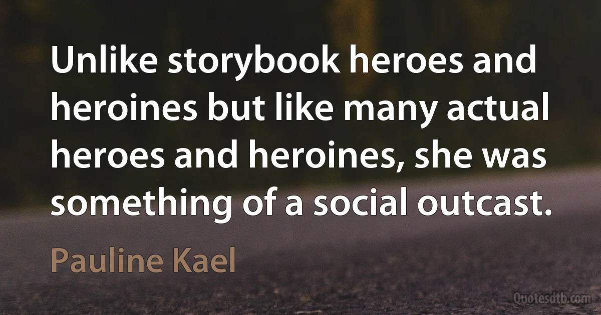 Unlike storybook heroes and heroines but like many actual heroes and heroines, she was something of a social outcast. (Pauline Kael)