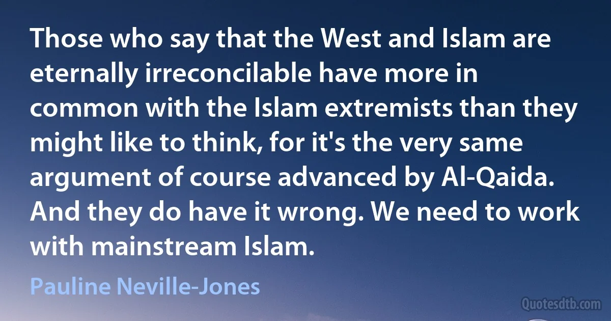 Those who say that the West and Islam are eternally irreconcilable have more in common with the Islam extremists than they might like to think, for it's the very same argument of course advanced by Al-Qaida. And they do have it wrong. We need to work with mainstream Islam. (Pauline Neville-Jones)