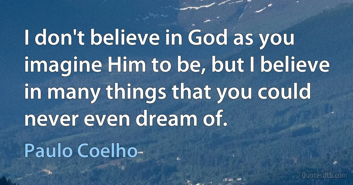 I don't believe in God as you imagine Him to be, but I believe in many things that you could never even dream of. (Paulo Coelho)