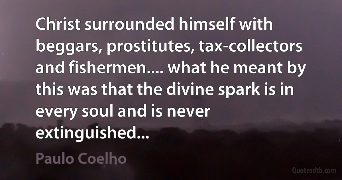 Christ surrounded himself with beggars, prostitutes, tax-collectors and fishermen.... what he meant by this was that the divine spark is in every soul and is never extinguished... (Paulo Coelho)