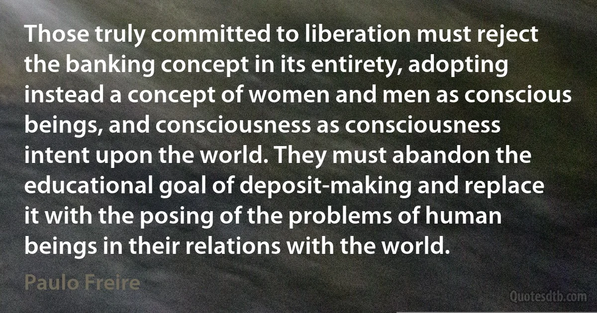 Those truly committed to liberation must reject the banking concept in its entirety, adopting instead a concept of women and men as conscious beings, and consciousness as consciousness intent upon the world. They must abandon the educational goal of deposit-making and replace it with the posing of the problems of human beings in their relations with the world. (Paulo Freire)