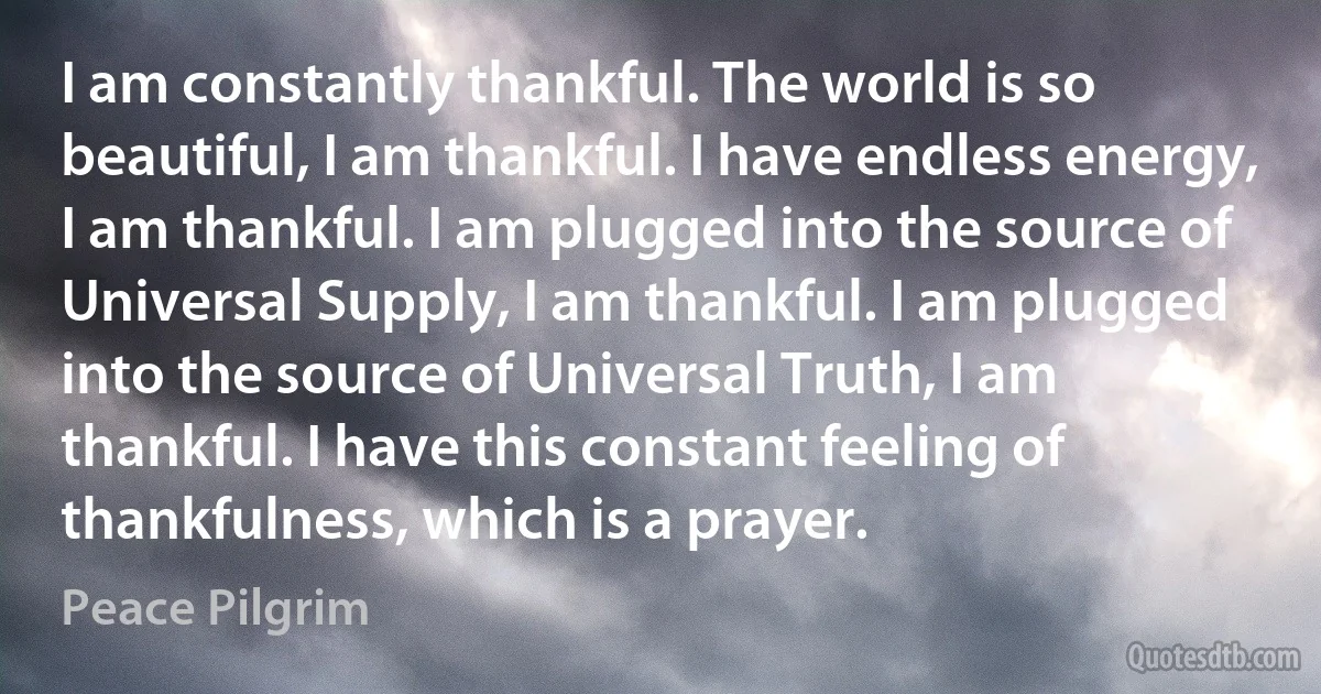 I am constantly thankful. The world is so beautiful, I am thankful. I have endless energy, I am thankful. I am plugged into the source of Universal Supply, I am thankful. I am plugged into the source of Universal Truth, I am thankful. I have this constant feeling of thankfulness, which is a prayer. (Peace Pilgrim)