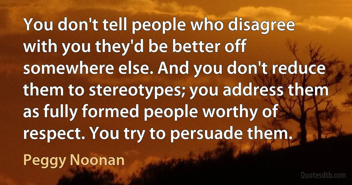 You don't tell people who disagree with you they'd be better off somewhere else. And you don't reduce them to stereotypes; you address them as fully formed people worthy of respect. You try to persuade them. (Peggy Noonan)