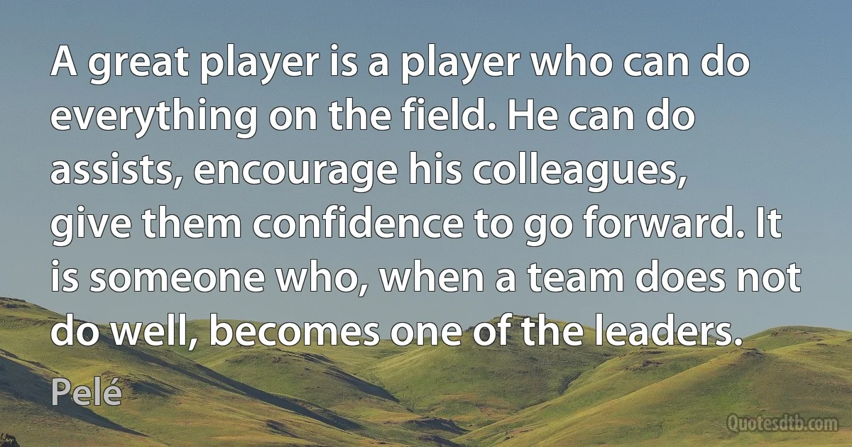 A great player is a player who can do everything on the field. He can do assists, encourage his colleagues, give them confidence to go forward. It is someone who, when a team does not do well, becomes one of the leaders. (Pelé)