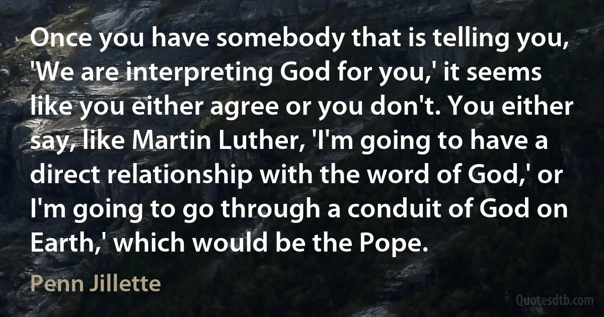 Once you have somebody that is telling you, 'We are interpreting God for you,' it seems like you either agree or you don't. You either say, like Martin Luther, 'I'm going to have a direct relationship with the word of God,' or I'm going to go through a conduit of God on Earth,' which would be the Pope. (Penn Jillette)