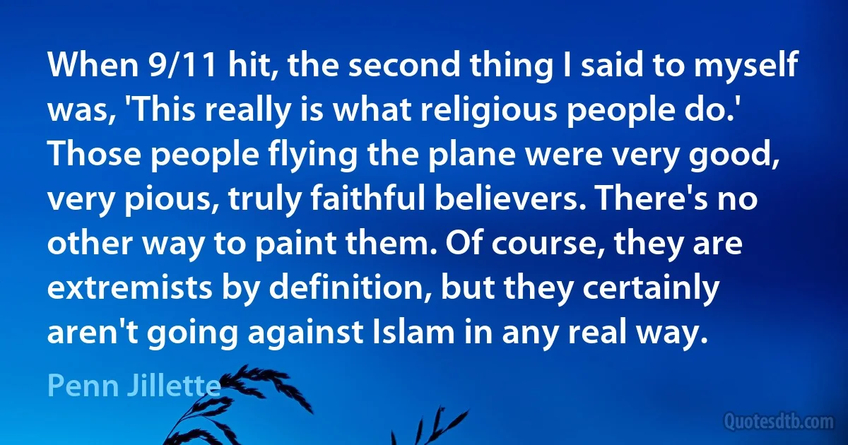 When 9/11 hit, the second thing I said to myself was, 'This really is what religious people do.' Those people flying the plane were very good, very pious, truly faithful believers. There's no other way to paint them. Of course, they are extremists by definition, but they certainly aren't going against Islam in any real way. (Penn Jillette)