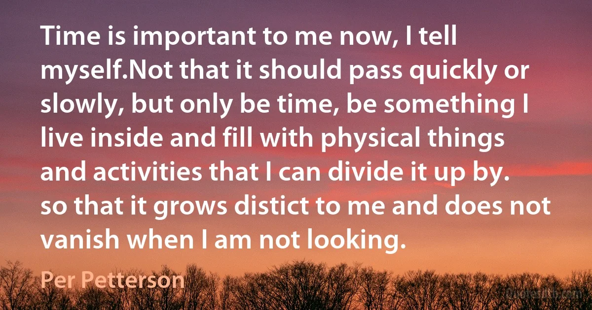 Time is important to me now, I tell myself.Not that it should pass quickly or slowly, but only be time, be something I live inside and fill with physical things and activities that I can divide it up by. so that it grows distict to me and does not vanish when I am not looking. (Per Petterson)