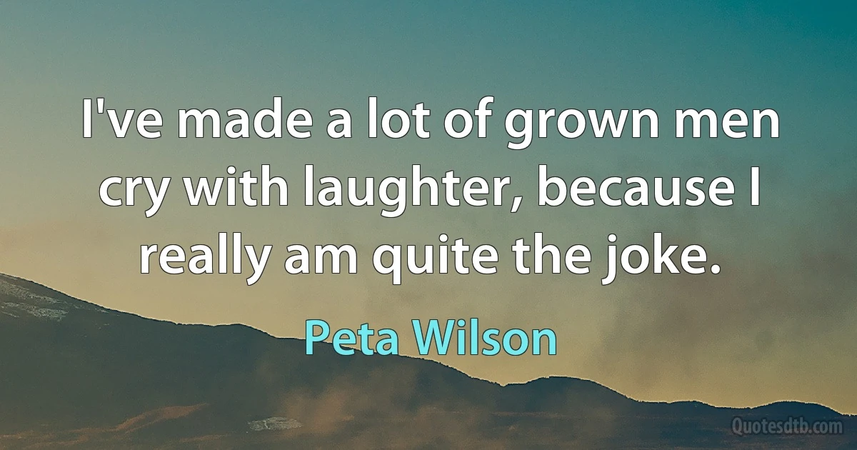 I've made a lot of grown men cry with laughter, because I really am quite the joke. (Peta Wilson)