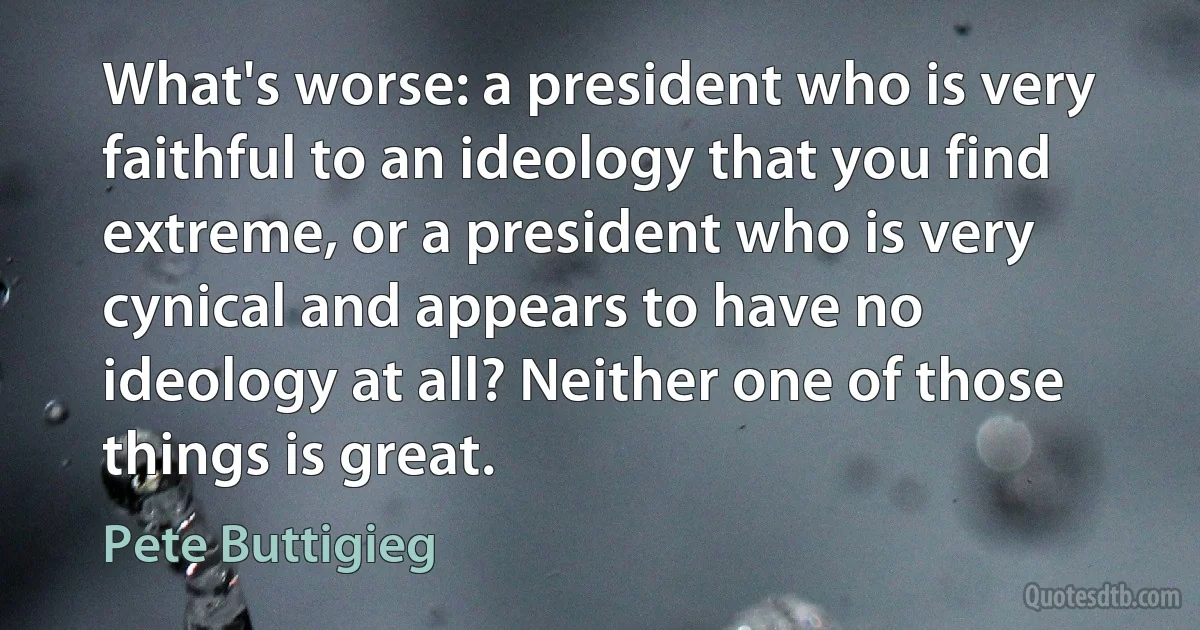 What's worse: a president who is very faithful to an ideology that you find extreme, or a president who is very cynical and appears to have no ideology at all? Neither one of those things is great. (Pete Buttigieg)