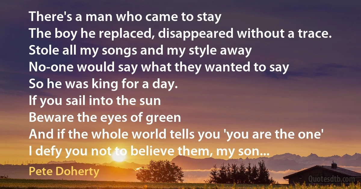 There's a man who came to stay
The boy he replaced, disappeared without a trace.
Stole all my songs and my style away
No-one would say what they wanted to say
So he was king for a day.
If you sail into the sun
Beware the eyes of green
And if the whole world tells you 'you are the one'
I defy you not to believe them, my son... (Pete Doherty)