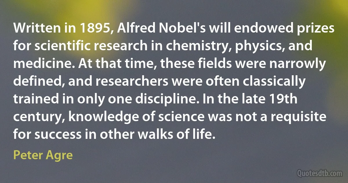 Written in 1895, Alfred Nobel's will endowed prizes for scientific research in chemistry, physics, and medicine. At that time, these fields were narrowly defined, and researchers were often classically trained in only one discipline. In the late 19th century, knowledge of science was not a requisite for success in other walks of life. (Peter Agre)