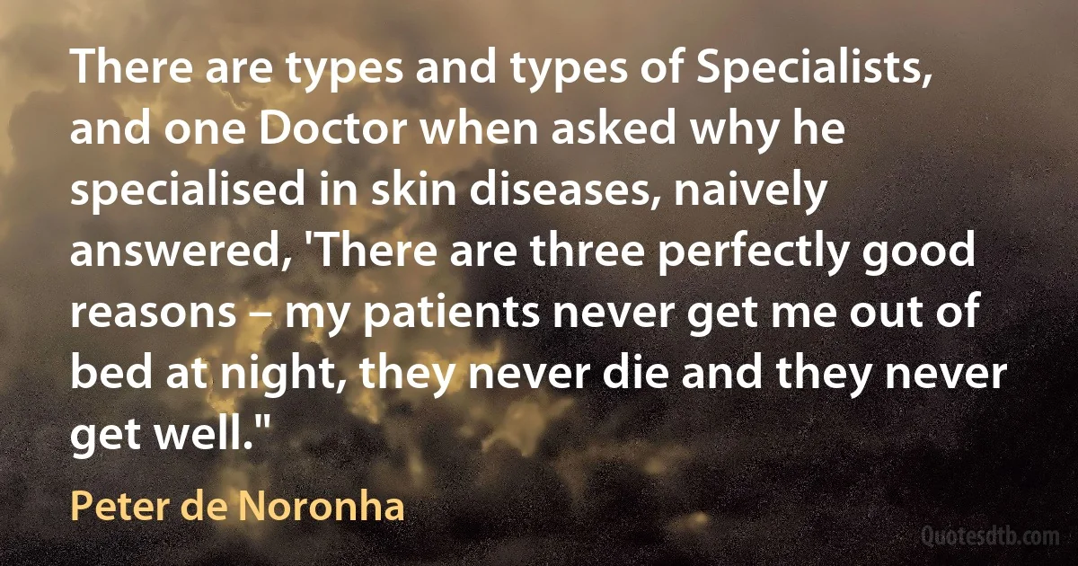 There are types and types of Specialists, and one Doctor when asked why he specialised in skin diseases, naively answered, 'There are three perfectly good reasons – my patients never get me out of bed at night, they never die and they never get well." (Peter de Noronha)