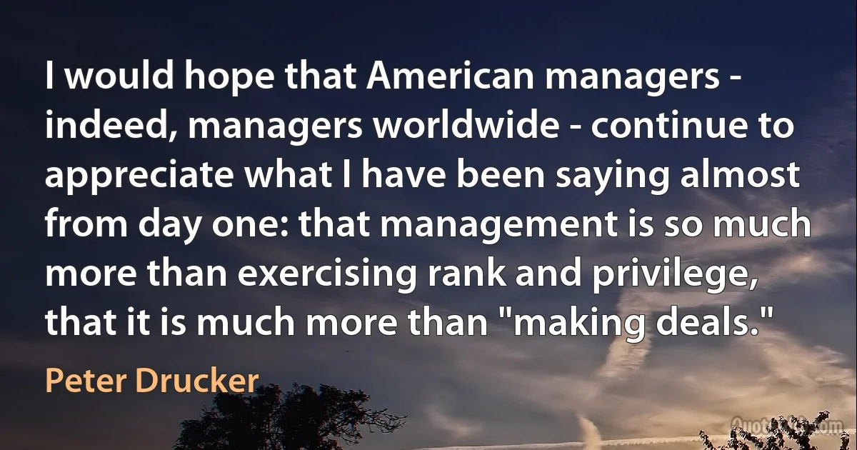 I would hope that American managers - indeed, managers worldwide - continue to appreciate what I have been saying almost from day one: that management is so much more than exercising rank and privilege, that it is much more than "making deals." (Peter Drucker)