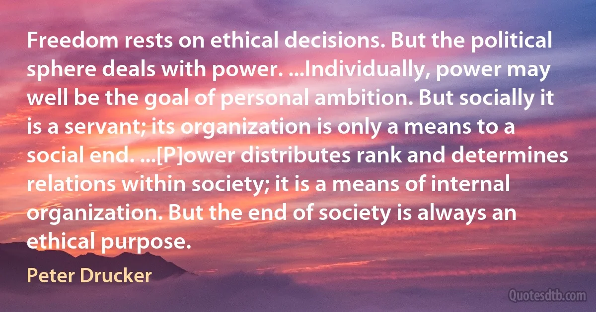 Freedom rests on ethical decisions. But the political sphere deals with power. ...Individually, power may well be the goal of personal ambition. But socially it is a servant; its organization is only a means to a social end. ...[P]ower distributes rank and determines relations within society; it is a means of internal organization. But the end of society is always an ethical purpose. (Peter Drucker)